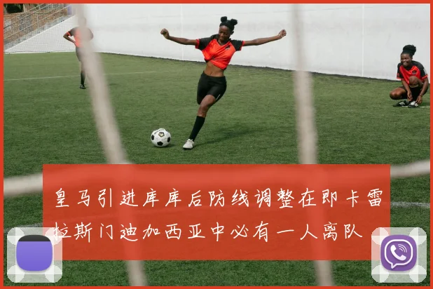 皇马引进库库后防线调整在即卡雷拉斯门迪加西亚中必有一人离队
