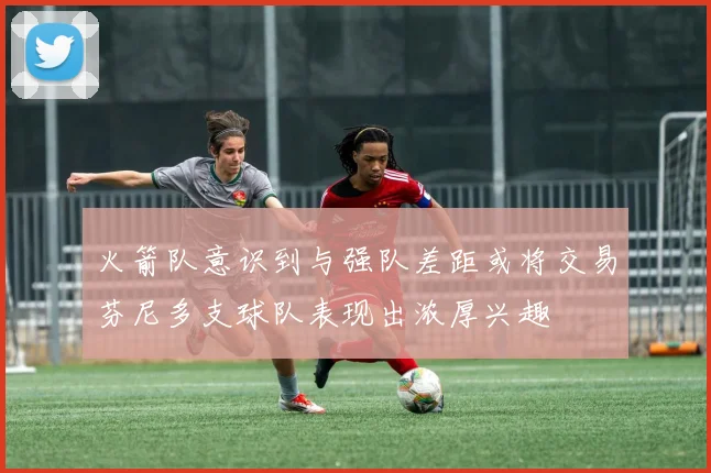 火箭队意识到与强队差距或将交易芬尼多支球队表现出浓厚兴趣