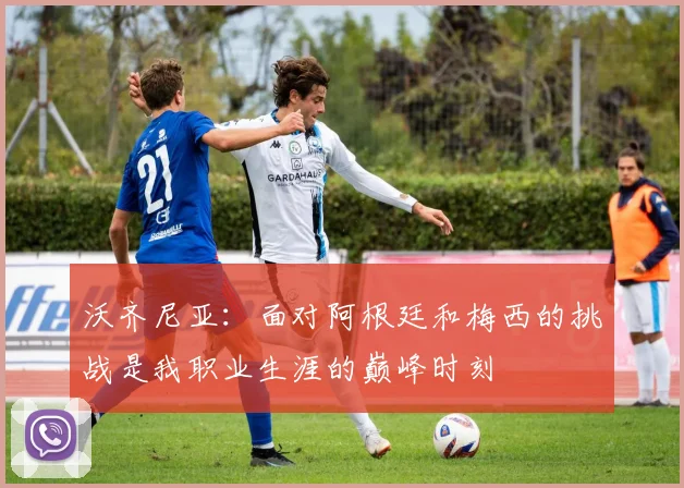 沃齐尼亚：面对阿根廷和梅西的挑战是我职业生涯的巅峰时刻