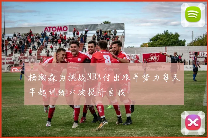 杨瀚森为挑战NBA付出艰辛努力每天早起训练六次提升自我