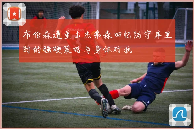 布伦森遭重击杰弗森回忆防守库里时的强硬策略与身体对抗