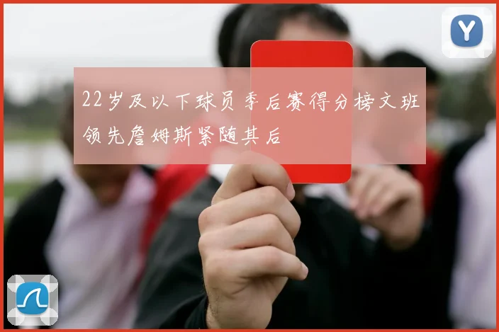22岁及以下球员季后赛得分榜文班领先詹姆斯紧随其后