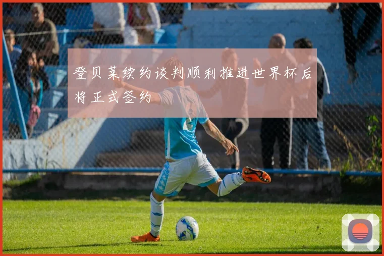 登贝莱续约谈判顺利推进世界杯后将正式签约