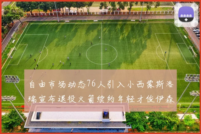 自由市场动态76人引入小西蒙斯洛瑞宣布退役火箭续约年轻才俊伊森