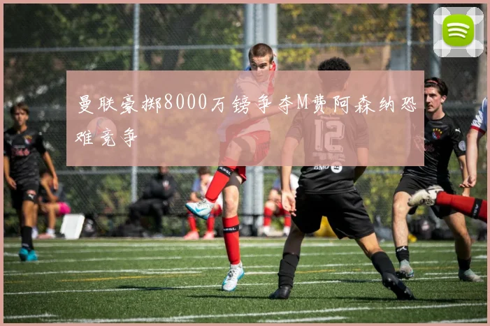 曼联豪掷8000万镑争夺M费阿森纳恐难竞争