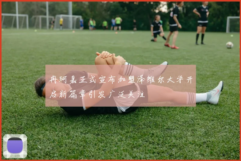 冉珂嘉正式宣布加盟泽维尔大学开启新篇章引发广泛关注