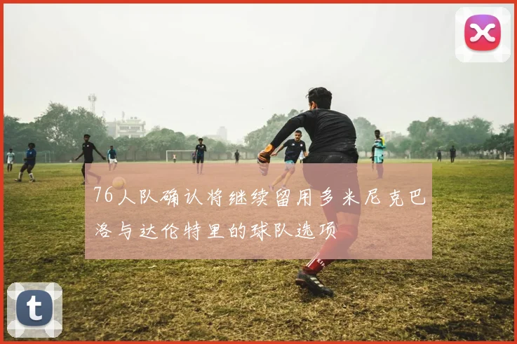 76人队确认将继续留用多米尼克巴洛与达伦特里的球队选项