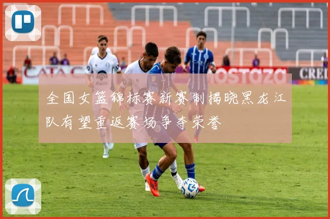 全国女篮锦标赛新赛制揭晓黑龙江队有望重返赛场争夺荣誉