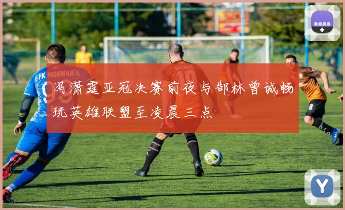 冯潇霆亚冠决赛前夜与郜林曾诚畅玩英雄联盟至凌晨三点