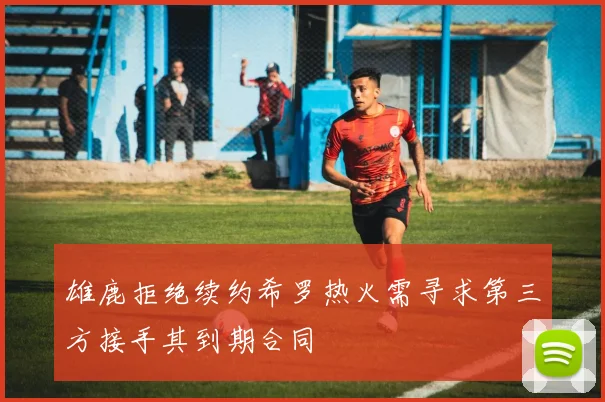 雄鹿拒绝续约希罗热火需寻求第三方接手其到期合同