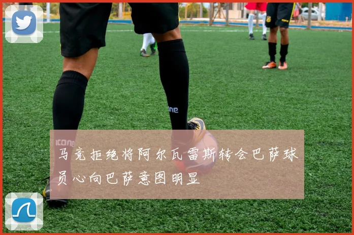 马竞拒绝将阿尔瓦雷斯转会巴萨球员心向巴萨意图明显