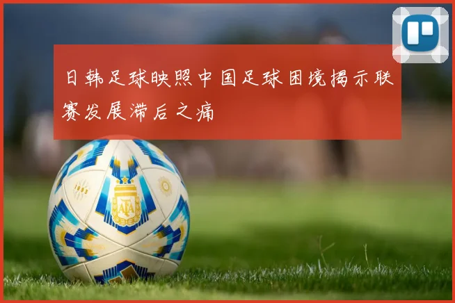 日韩足球映照中国足球困境揭示联赛发展滞后之痛