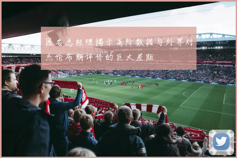 匿名总经理揭示高阶数据与外界对杰伦布朗评价的巨大差距